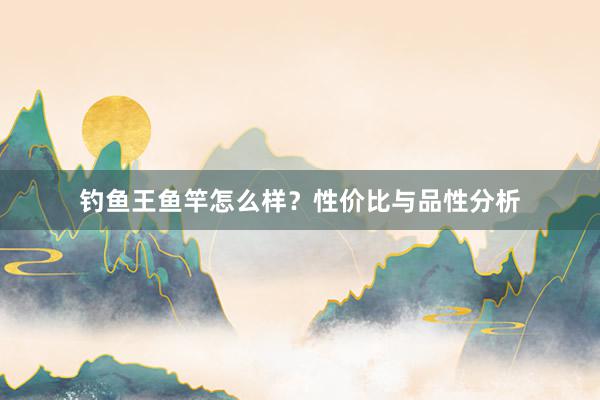 钓鱼王鱼竿怎么样？性价比与品性分析
