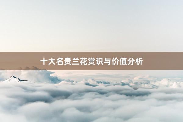 十大名贵兰花赏识与价值分析